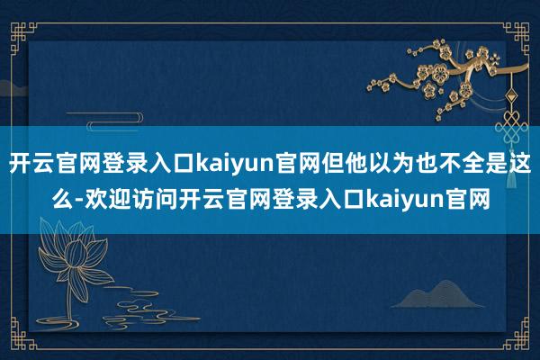 开云官网登录入口kaiyun官网但他以为也不全是这么-欢迎访问开云官网登录入口kaiyun官网