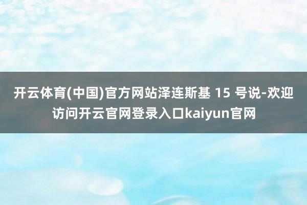 开云体育(中国)官方网站泽连斯基 15 号说-欢迎访问开云官网登录入口kaiyun官网