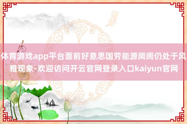体育游戏app平台面前好意思国劳能源阛阓仍处于风雅现象-欢迎访问开云官网登录入口kaiyun官网