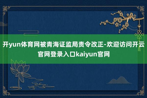 开yun体育网被青海证监局责令改正-欢迎访问开云官网登录入口kaiyun官网