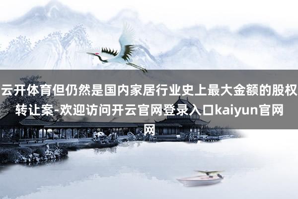 云开体育但仍然是国内家居行业史上最大金额的股权转让案-欢迎访问开云官网登录入口kaiyun官网