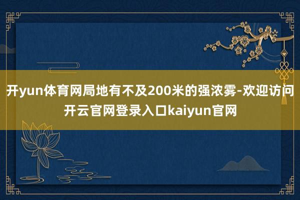 开yun体育网局地有不及200米的强浓雾-欢迎访问开云官网登录入口kaiyun官网