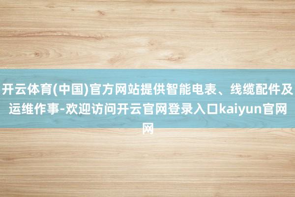 开云体育(中国)官方网站提供智能电表、线缆配件及运维作事-欢迎访问开云官网登录入口kaiyun官网