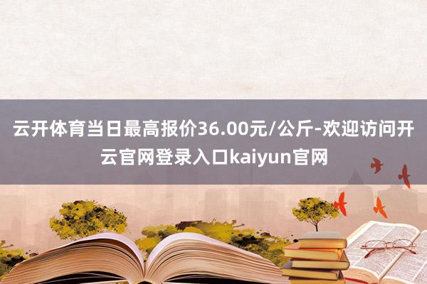 云开体育当日最高报价36.00元/公斤-欢迎访问开云官网登录入口kaiyun官网
