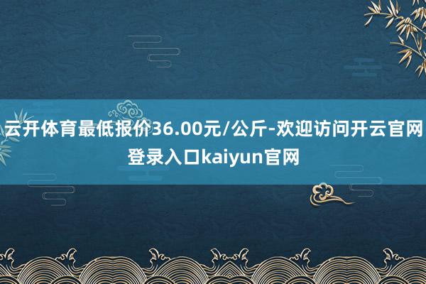 云开体育最低报价36.00元/公斤-欢迎访问开云官网登录入口kaiyun官网