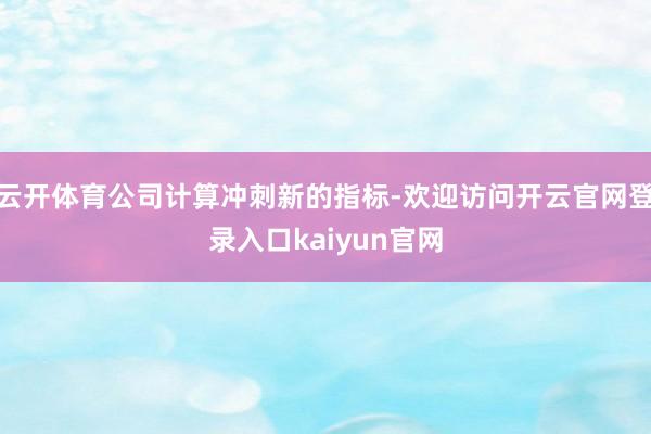 云开体育公司计算冲刺新的指标-欢迎访问开云官网登录入口kaiyun官网