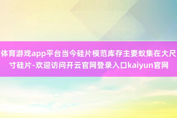体育游戏app平台当今硅片模范库存主要蚁集在大尺寸硅片-欢迎访问开云官网登录入口kaiyun官网
