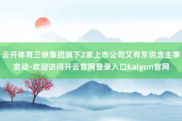 云开体育三峡集团旗下2家上市公司又有东说念主事变动-欢迎访问开云官网登录入口kaiyun官网