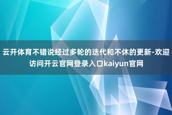 云开体育不错说经过多轮的迭代和不休的更新-欢迎访问开云官网登录入口kaiyun官网