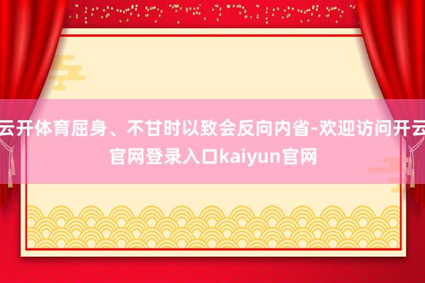 云开体育屈身、不甘时以致会反向内省-欢迎访问开云官网登录入口kaiyun官网