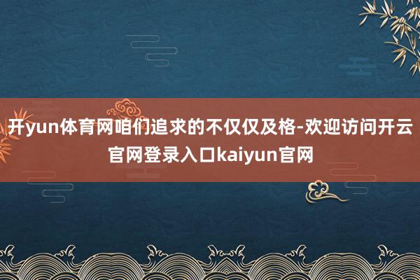 开yun体育网咱们追求的不仅仅及格-欢迎访问开云官网登录入口kaiyun官网