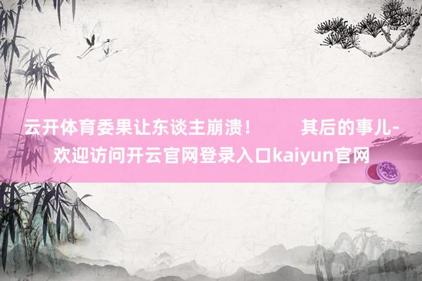 云开体育委果让东谈主崩溃！        其后的事儿-欢迎访问开云官网登录入口kaiyun官网