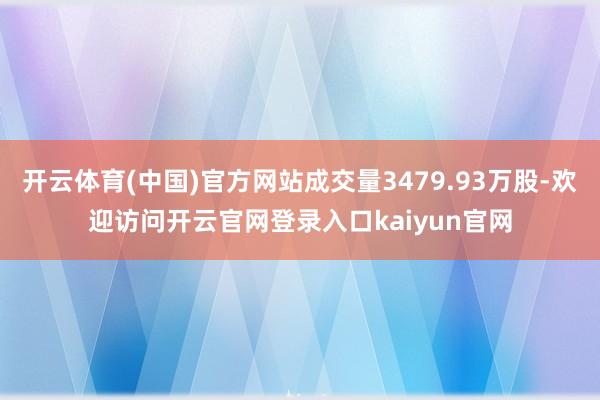 开云体育(中国)官方网站成交量3479.93万股-欢迎访问开云官网登录入口kaiyun官网