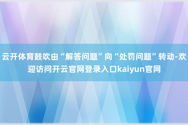 云开体育鼓吹由“解答问题”向“处罚问题”转动-欢迎访问开云官网登录入口kaiyun官网