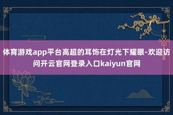 体育游戏app平台高超的耳饰在灯光下耀眼-欢迎访问开云官网登录入口kaiyun官网