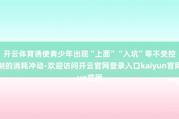 开云体育诱使青少年出现“上面”“入坑”等不受控制的消耗冲动-欢迎访问开云官网登录入口kaiyun官网