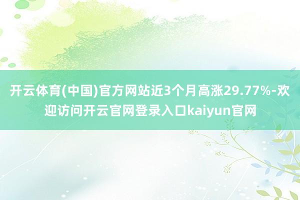 开云体育(中国)官方网站近3个月高涨29.77%-欢迎访问开云官网登录入口kaiyun官网