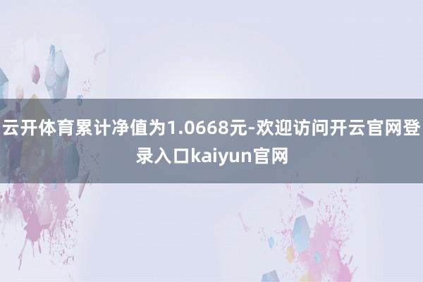 云开体育累计净值为1.0668元-欢迎访问开云官网登录入口kaiyun官网