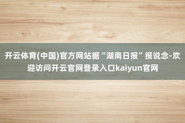 开云体育(中国)官方网站据“湖南日报”报说念-欢迎访问开云官网登录入口kaiyun官网