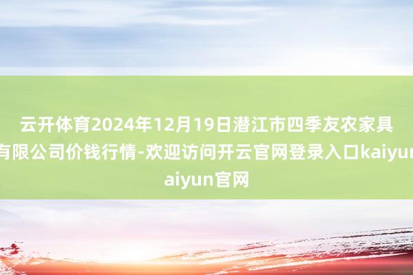 云开体育2024年12月19日潜江市四季友农家具阛阓有限公司价钱行情-欢迎访问开云官网登录入口kaiyun官网