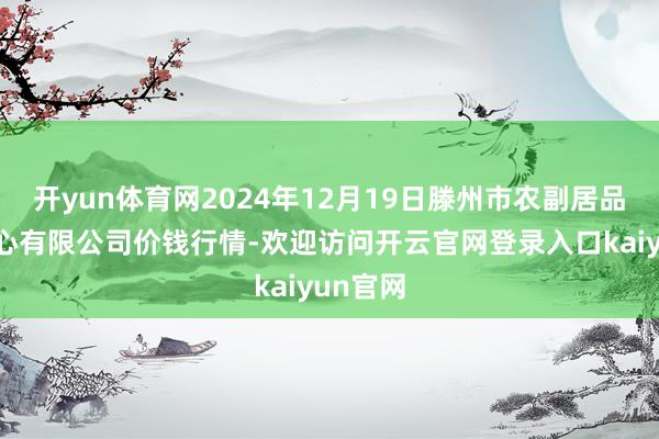 开yun体育网2024年12月19日滕州市农副居品物流中心有限公司价钱行情-欢迎访问开云官网登录入口kaiyun官网