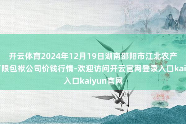 开云体育2024年12月19日湖南邵阳市江北农产物批发有限包袱公司价钱行情-欢迎访问开云官网登录入口kaiyun官网