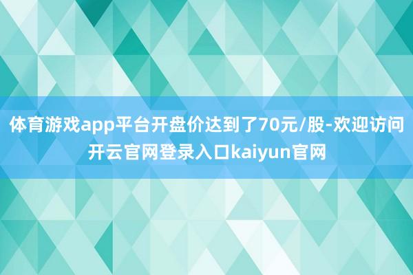 体育游戏app平台开盘价达到了70元/股-欢迎访问开云官网登录入口kaiyun官网