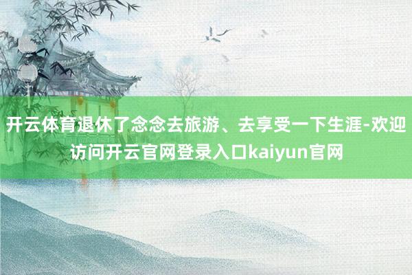 开云体育退休了念念去旅游、去享受一下生涯-欢迎访问开云官网登录入口kaiyun官网
