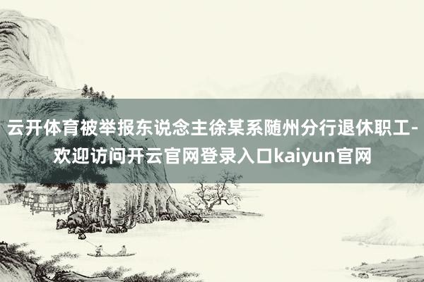 云开体育被举报东说念主徐某系随州分行退休职工-欢迎访问开云官网登录入口kaiyun官网