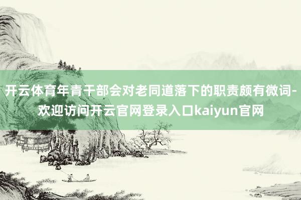 开云体育年青干部会对老同道落下的职责颇有微词-欢迎访问开云官网登录入口kaiyun官网