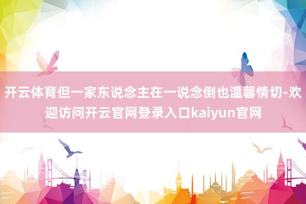 开云体育但一家东说念主在一说念倒也温馨情切-欢迎访问开云官网登录入口kaiyun官网