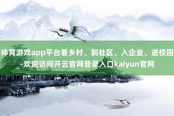 体育游戏app平台看乡村、到社区、入企业、进校园-欢迎访问开云官网登录入口kaiyun官网