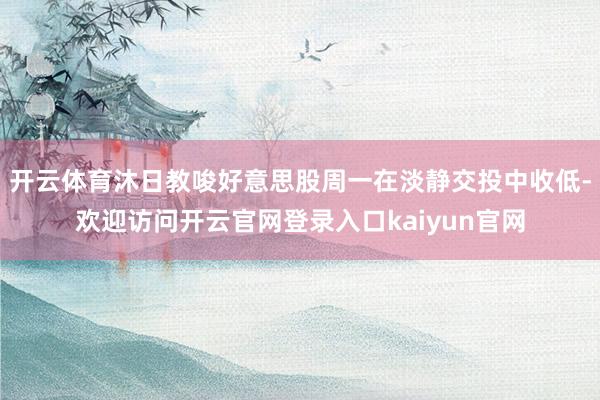 开云体育沐日教唆好意思股周一在淡静交投中收低-欢迎访问开云官网登录入口kaiyun官网