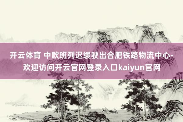 开云体育　　 　　中欧班列迟缓驶出合肥铁路物流中心-欢迎访问开云官网登录入口kaiyun官网