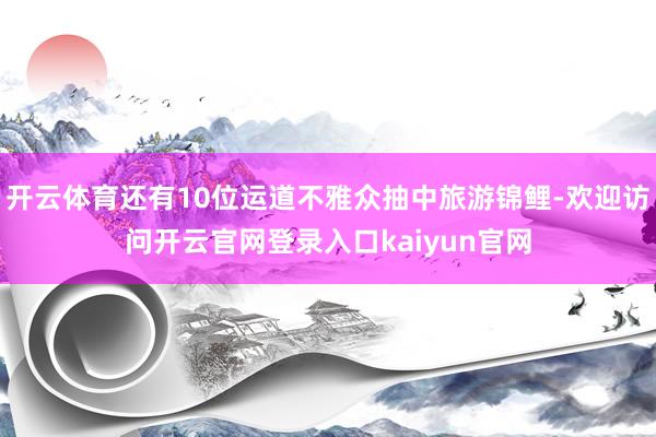开云体育还有10位运道不雅众抽中旅游锦鲤-欢迎访问开云官网登录入口kaiyun官网