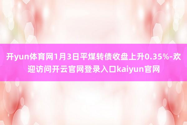 开yun体育网1月3日平煤转债收盘上升0.35%-欢迎访问开云官网登录入口kaiyun官网