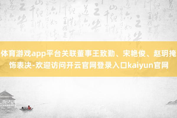 体育游戏app平台关联董事王致勤、宋艳俊、赵玥掩饰表决-欢迎访问开云官网登录入口kaiyun官网
