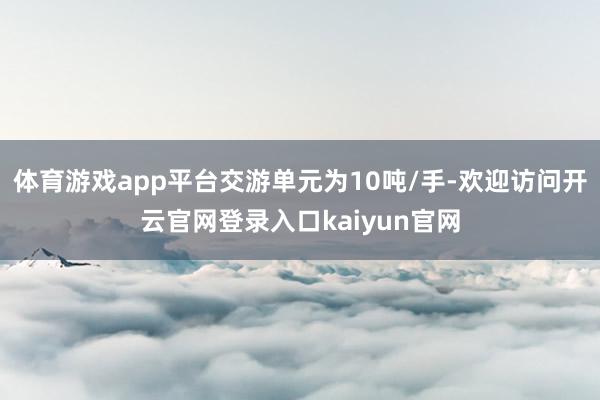 体育游戏app平台交游单元为10吨/手-欢迎访问开云官网登录入口kaiyun官网