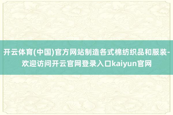 开云体育(中国)官方网站制造各式棉纺织品和服装-欢迎访问开云官网登录入口kaiyun官网