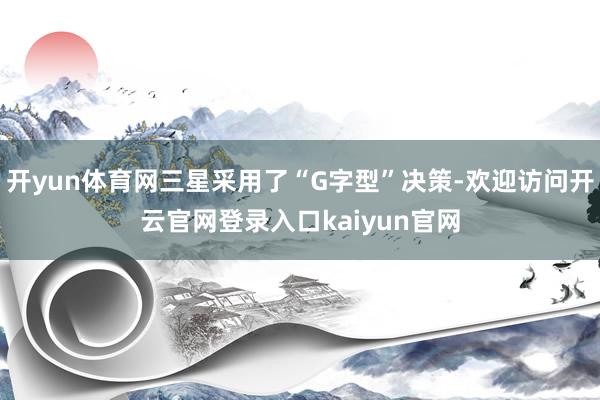 开yun体育网三星采用了“G字型”决策-欢迎访问开云官网登录入口kaiyun官网