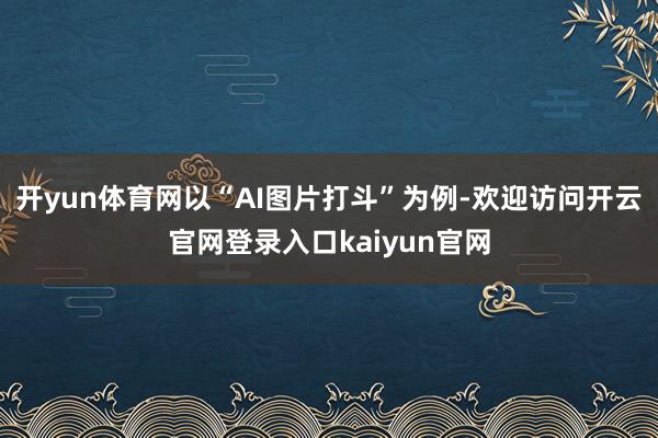 开yun体育网以“AI图片打斗”为例-欢迎访问开云官网登录入口kaiyun官网
