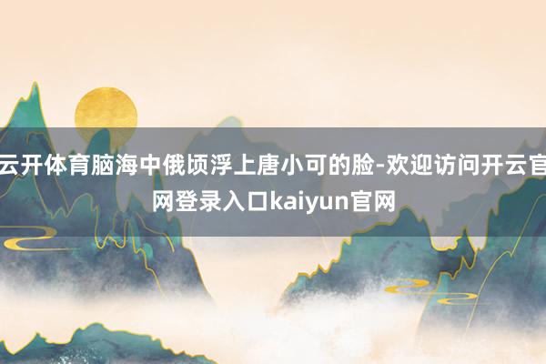 云开体育脑海中俄顷浮上唐小可的脸-欢迎访问开云官网登录入口kaiyun官网