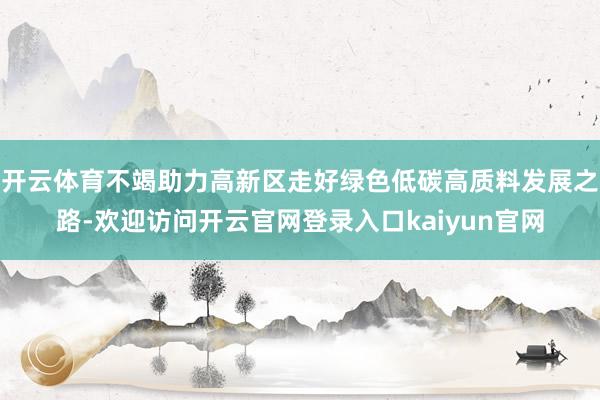 开云体育不竭助力高新区走好绿色低碳高质料发展之路-欢迎访问开云官网登录入口kaiyun官网
