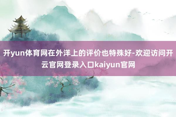 开yun体育网在外洋上的评价也特殊好-欢迎访问开云官网登录入口kaiyun官网