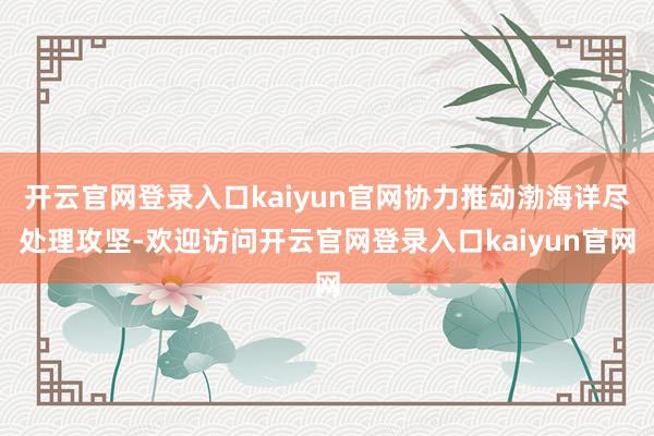 开云官网登录入口kaiyun官网协力推动渤海详尽处理攻坚-欢迎访问开云官网登录入口kaiyun官网