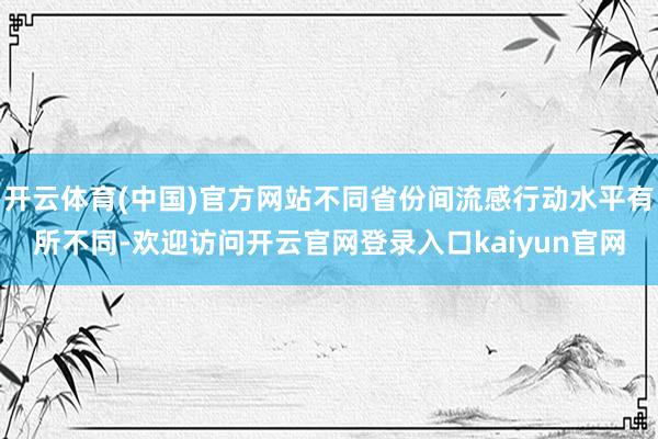 开云体育(中国)官方网站不同省份间流感行动水平有所不同-欢迎访问开云官网登录入口kaiyun官网
