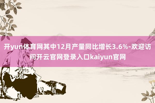 开yun体育网其中12月产量同比增长3.6%-欢迎访问开云官网登录入口kaiyun官网