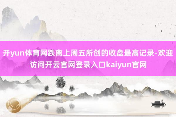 开yun体育网跌离上周五所创的收盘最高记录-欢迎访问开云官网登录入口kaiyun官网