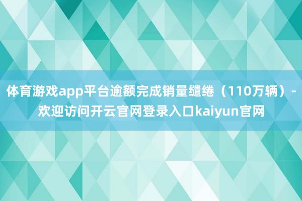 体育游戏app平台逾额完成销量缱绻（110万辆）-欢迎访问开云官网登录入口kaiyun官网