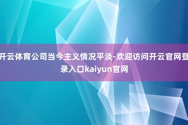 开云体育公司当今主义情况平淡-欢迎访问开云官网登录入口kaiyun官网